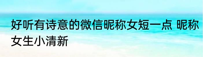 好听有诗意的微信昵称女短一点 昵称女生小清新