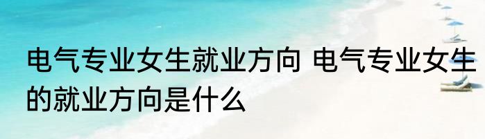 电气专业女生就业方向 电气专业女生的就业方向是什么