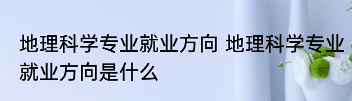 地理科学专业就业方向 地理科学专业就业方向是什么