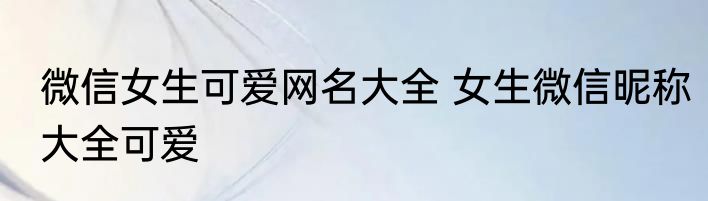 微信女生可爱网名大全 女生微信昵称大全可爱