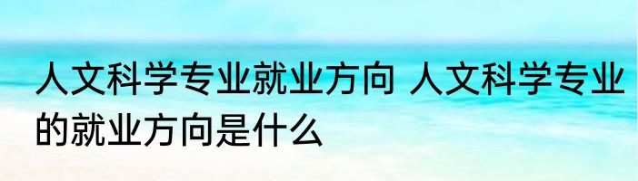 人文科学专业就业方向 人文科学专业的就业方向是什么