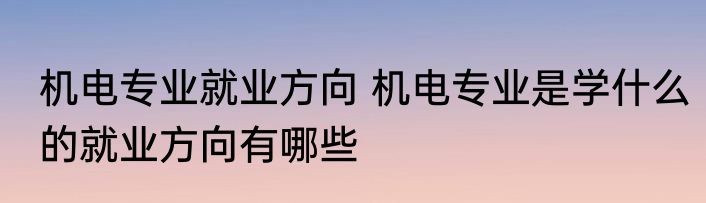 机电专业就业方向 机电专业是学什么的就业方向有哪些