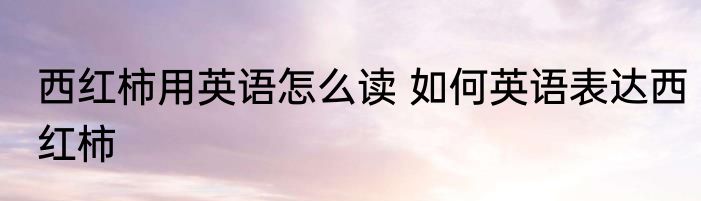 西红柿用英语怎么读 如何英语表达西红柿