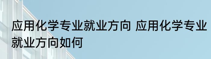 应用化学专业就业方向 应用化学专业就业方向如何