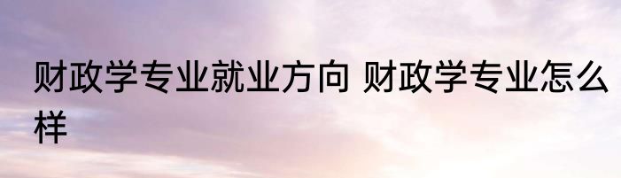 财政学专业就业方向 财政学专业怎么样