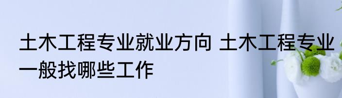 土木工程专业就业方向 土木工程专业一般找哪些工作