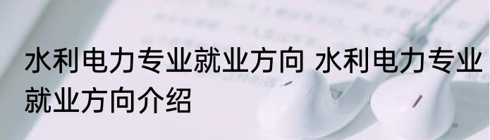 水利电力专业就业方向 水利电力专业就业方向介绍