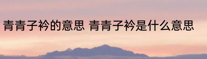 青青子衿的意思 青青子衿是什么意思