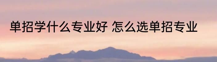 单招学什么专业好 怎么选单招专业