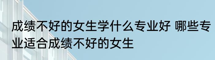 成绩不好的女生学什么专业好 哪些专业适合成绩不好的女生
