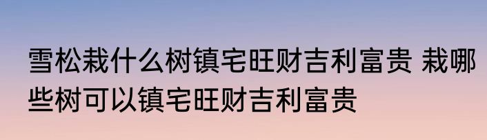 雪松栽什么树镇宅旺财吉利富贵 栽哪些树可以镇宅旺财吉利富贵