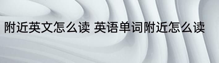 附近英文怎么读 英语单词附近怎么读