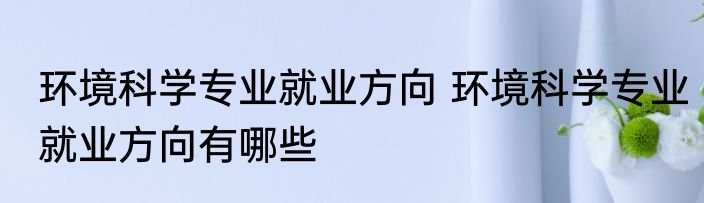 环境科学专业就业方向 环境科学专业就业方向有哪些