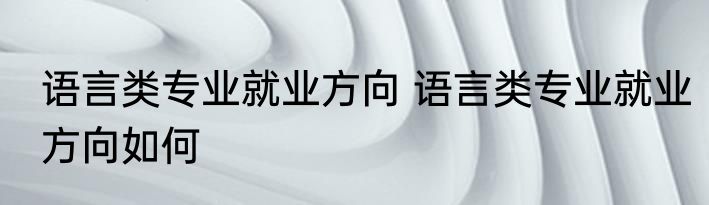 语言类专业就业方向 语言类专业就业方向如何