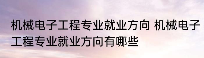 机械电子工程专业就业方向 机械电子工程专业就业方向有哪些