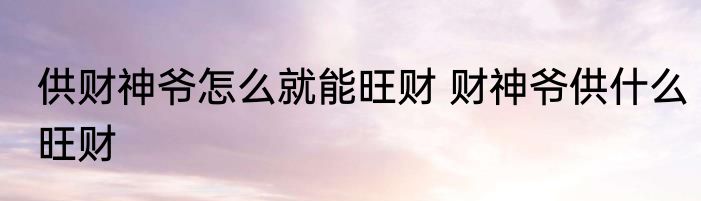 供财神爷怎么就能旺财 财神爷供什么旺财