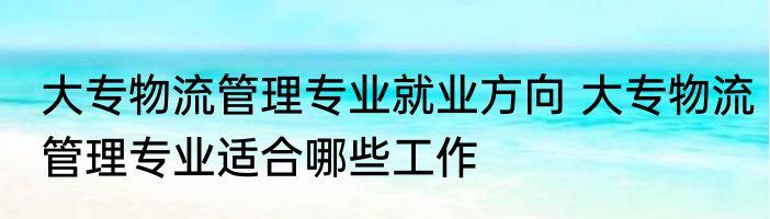 大专物流管理专业就业方向 大专物流管理专业适合哪些工作