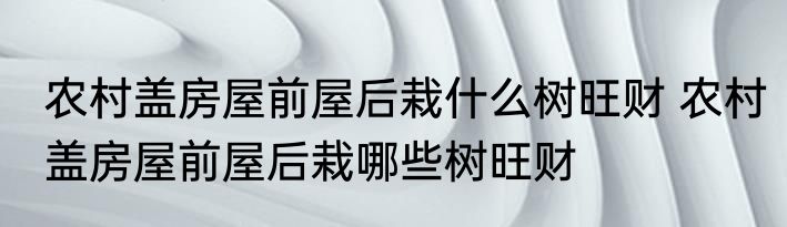 农村盖房屋前屋后栽什么树旺财 农村盖房屋前屋后栽哪些树旺财