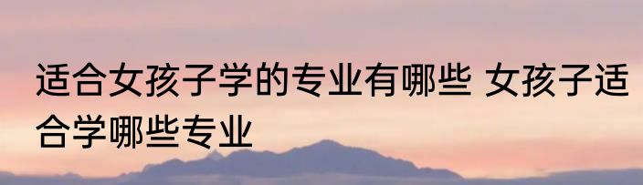 适合女孩子学的专业有哪些 女孩子适合学哪些专业