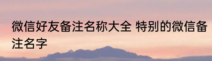 微信好友备注名称大全 特别的微信备注名字