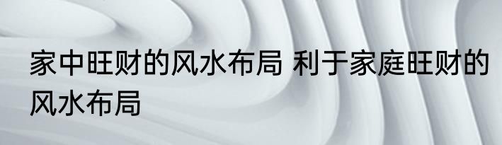 家中旺财的风水布局 利于家庭旺财的风水布局