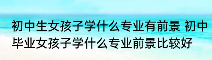 初中生女孩子学什么专业有前景 初中毕业女孩子学什么专业前景比较好