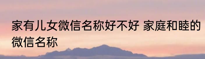 家有儿女微信名称好不好 家庭和睦的微信名称