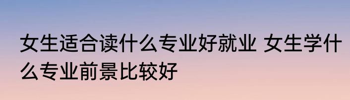 女生适合读什么专业好就业 女生学什么专业前景比较好