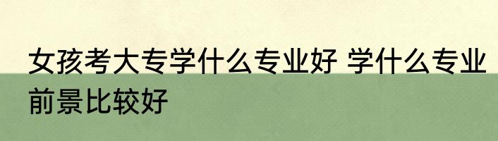 女孩考大专学什么专业好 学什么专业前景比较好