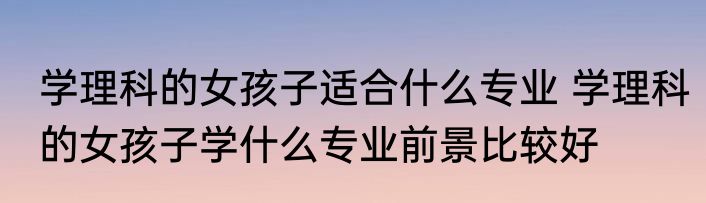 学理科的女孩子适合什么专业 学理科的女孩子学什么专业前景比较好