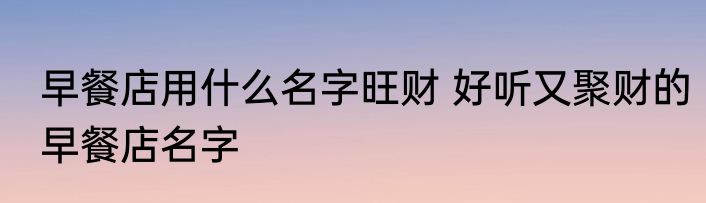 早餐店用什么名字旺财 好听又聚财的早餐店名字