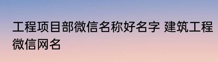 工程项目部微信名称好名字 建筑工程微信网名