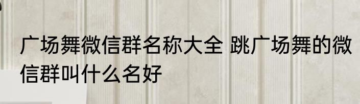 广场舞微信群名称大全 跳广场舞的微信群叫什么名好