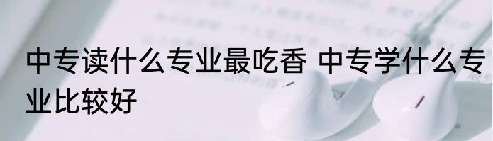 中专读什么专业最吃香 中专学什么专业比较好