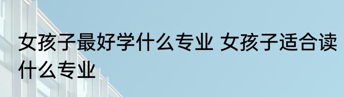 女孩子最好学什么专业 女孩子适合读什么专业