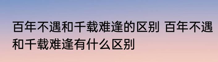 百年不遇和千载难逢的区别 百年不遇和千载难逢有什么区别