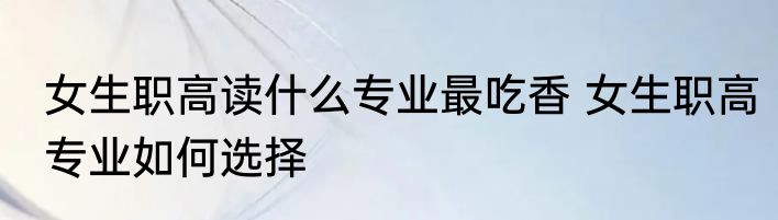 女生职高读什么专业最吃香 女生职高专业如何选择