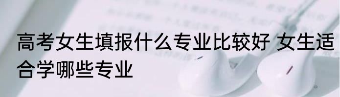 高考女生填报什么专业比较好 女生适合学哪些专业