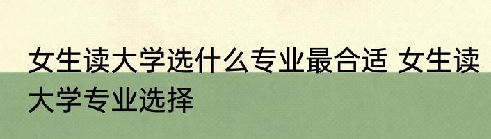 女生读大学选什么专业最合适 女生读大学专业选择