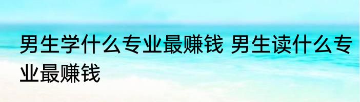 男生学什么专业最赚钱 男生读什么专业最赚钱