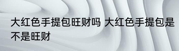 大红色手提包旺财吗 大红色手提包是不是旺财