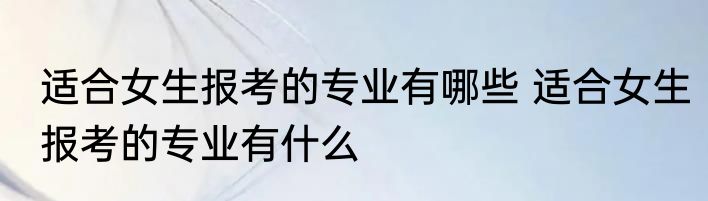 适合女生报考的专业有哪些 适合女生报考的专业有什么
