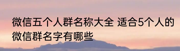 微信五个人群名称大全 适合5个人的微信群名字有哪些