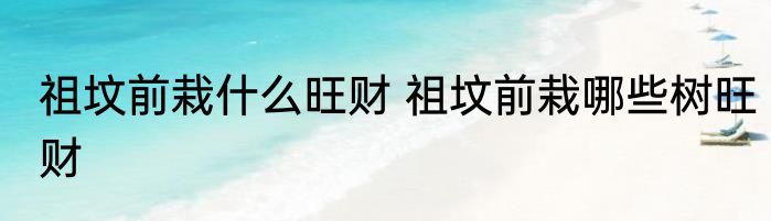祖坟前栽什么旺财 祖坟前栽哪些树旺财
