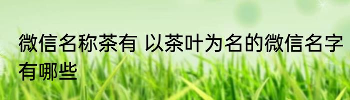 微信名称茶有 以茶叶为名的微信名字有哪些