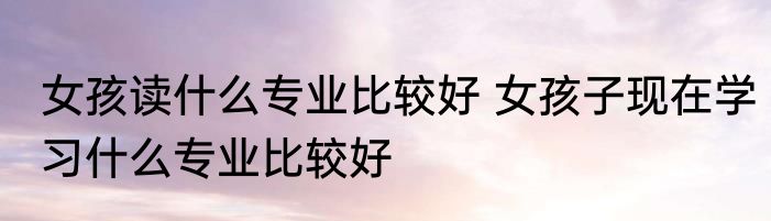 女孩读什么专业比较好 女孩子现在学习什么专业比较好