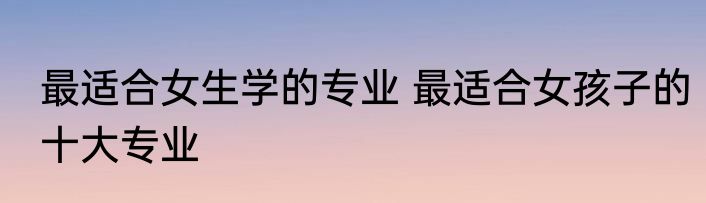 最适合女生学的专业 最适合女孩子的十大专业