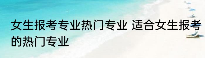 女生报考专业热门专业 适合女生报考的热门专业