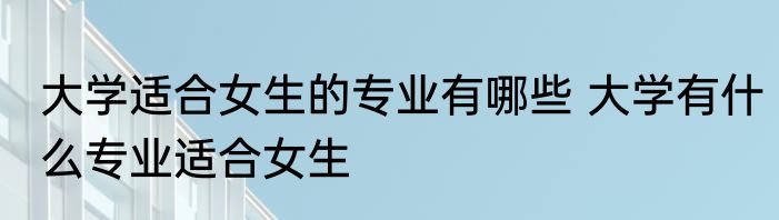 大学适合女生的专业有哪些 大学有什么专业适合女生