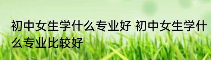 初中女生学什么专业好 初中女生学什么专业比较好